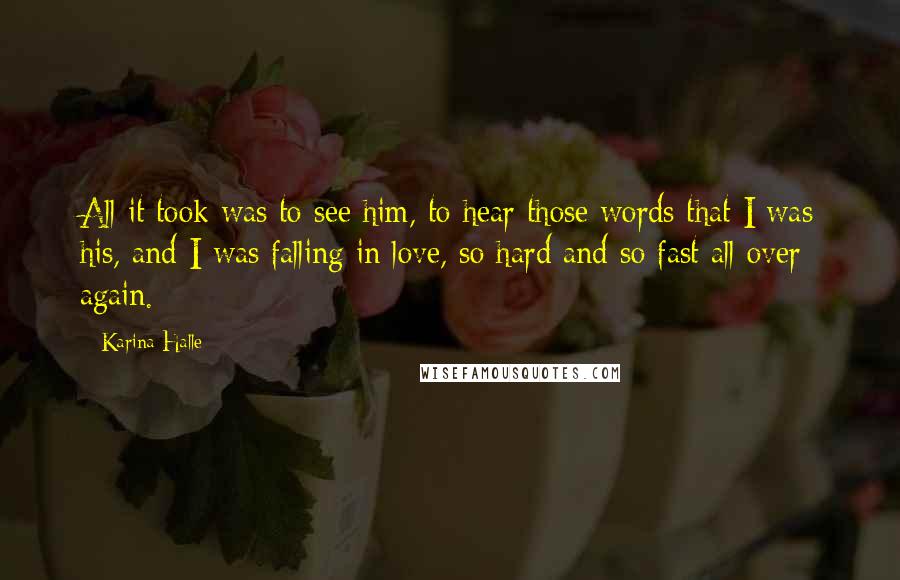 Karina Halle Quotes: All it took was to see him, to hear those words that I was his, and I was falling in love, so hard and so fast all over again.