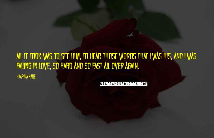 Karina Halle Quotes: All it took was to see him, to hear those words that I was his, and I was falling in love, so hard and so fast all over again.