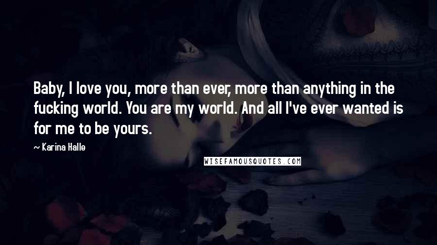 Karina Halle Quotes: Baby, I love you, more than ever, more than anything in the fucking world. You are my world. And all I've ever wanted is for me to be yours.