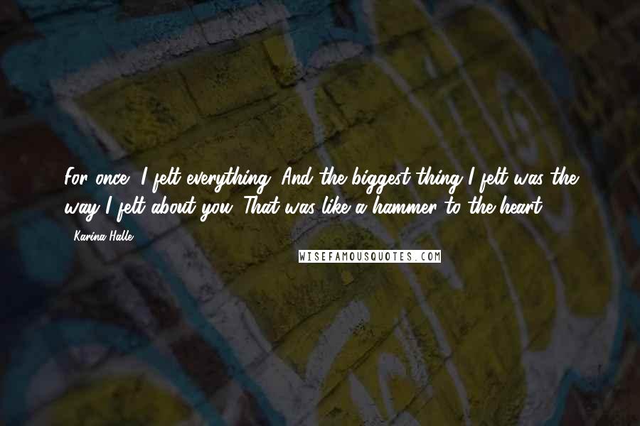 Karina Halle Quotes: For once, I felt everything. And the biggest thing I felt was the way I felt about you. That was like a hammer to the heart.