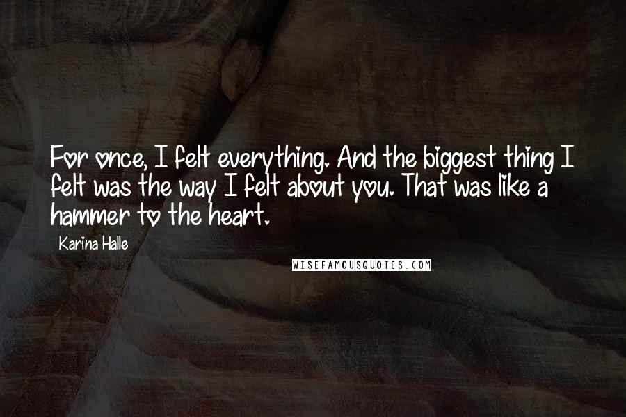 Karina Halle Quotes: For once, I felt everything. And the biggest thing I felt was the way I felt about you. That was like a hammer to the heart.
