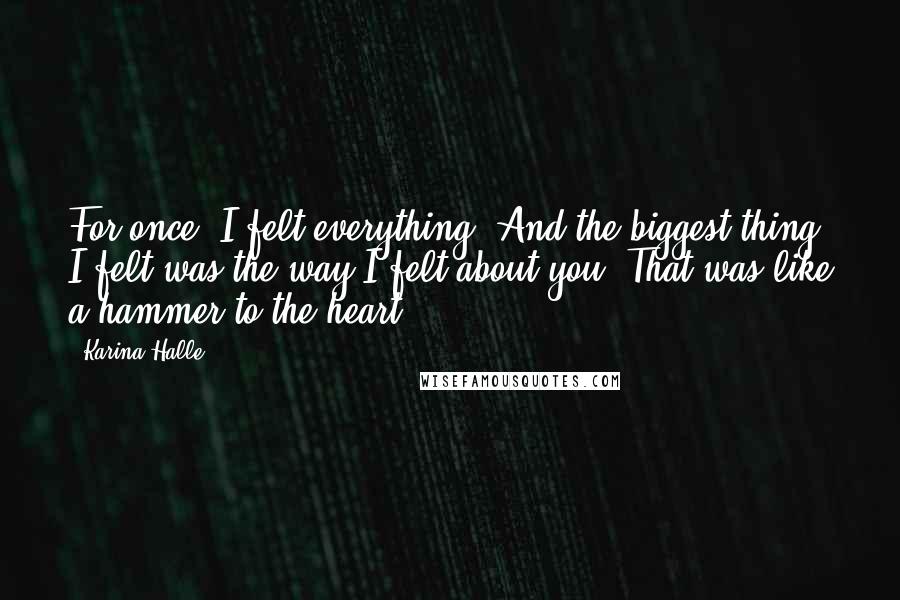 Karina Halle Quotes: For once, I felt everything. And the biggest thing I felt was the way I felt about you. That was like a hammer to the heart.