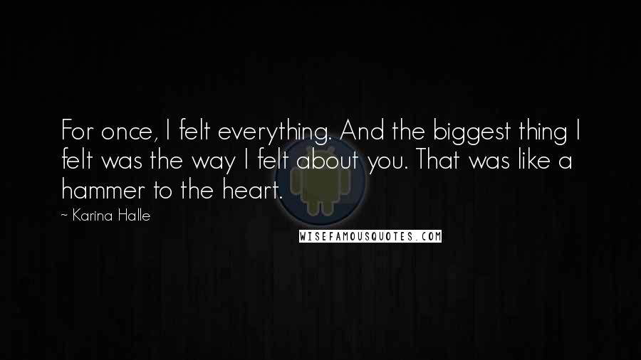 Karina Halle Quotes: For once, I felt everything. And the biggest thing I felt was the way I felt about you. That was like a hammer to the heart.