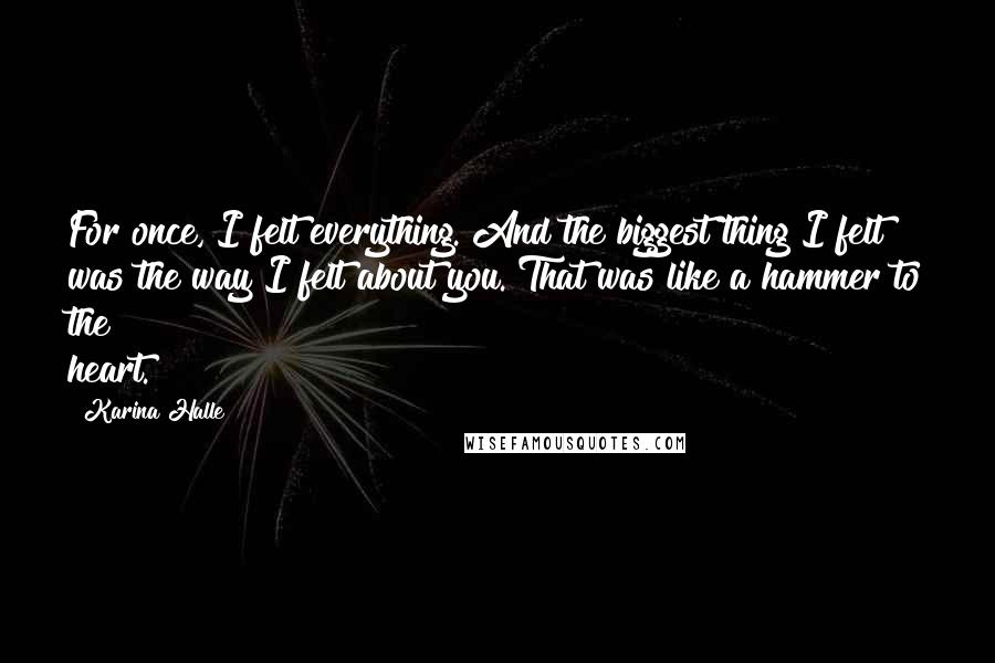 Karina Halle Quotes: For once, I felt everything. And the biggest thing I felt was the way I felt about you. That was like a hammer to the heart.