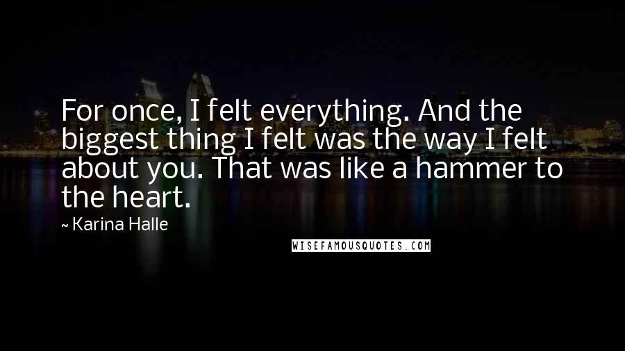 Karina Halle Quotes: For once, I felt everything. And the biggest thing I felt was the way I felt about you. That was like a hammer to the heart.