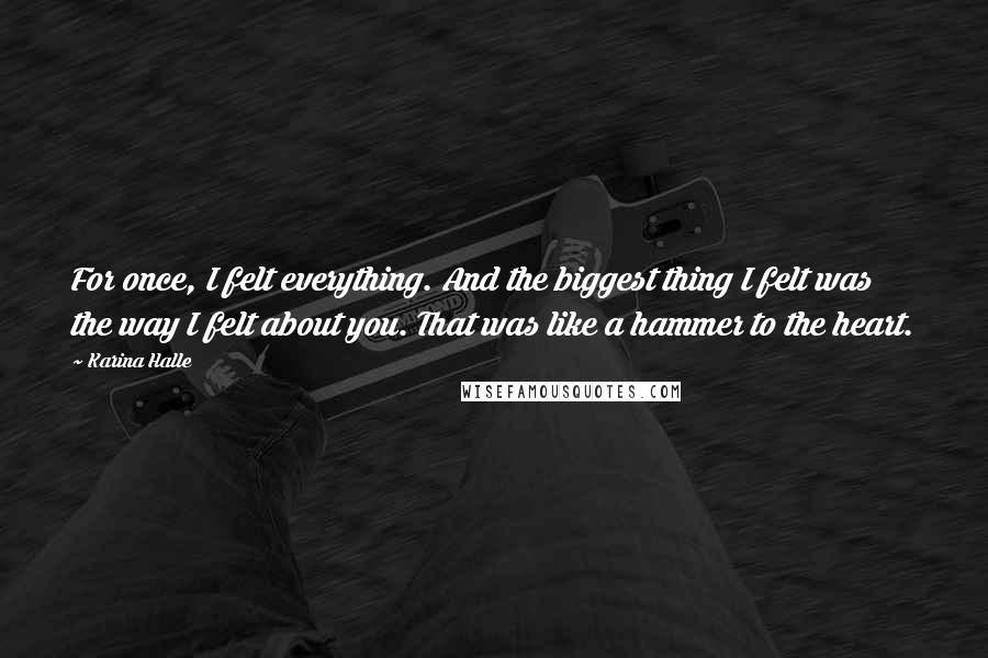 Karina Halle Quotes: For once, I felt everything. And the biggest thing I felt was the way I felt about you. That was like a hammer to the heart.