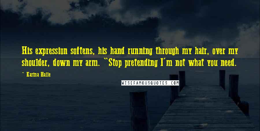 Karina Halle Quotes: His expression softens, his hand running through my hair, over my shoulder, down my arm. "Stop pretending I'm not what you need.