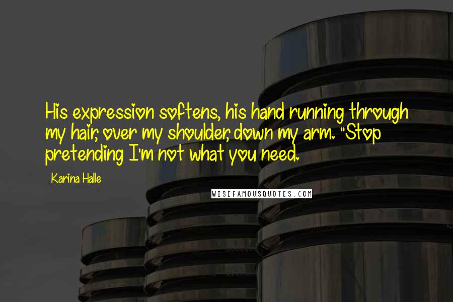 Karina Halle Quotes: His expression softens, his hand running through my hair, over my shoulder, down my arm. "Stop pretending I'm not what you need.