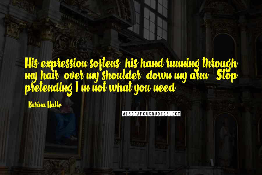 Karina Halle Quotes: His expression softens, his hand running through my hair, over my shoulder, down my arm. "Stop pretending I'm not what you need.