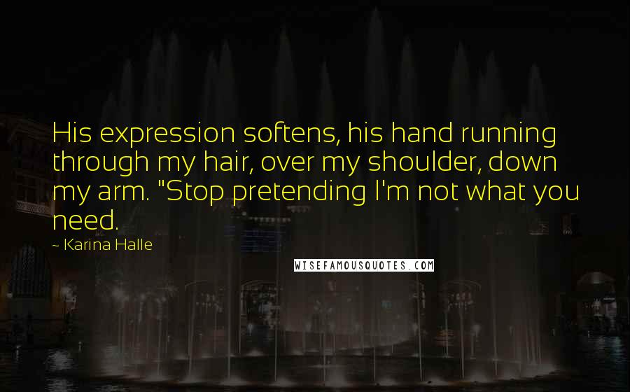 Karina Halle Quotes: His expression softens, his hand running through my hair, over my shoulder, down my arm. "Stop pretending I'm not what you need.
