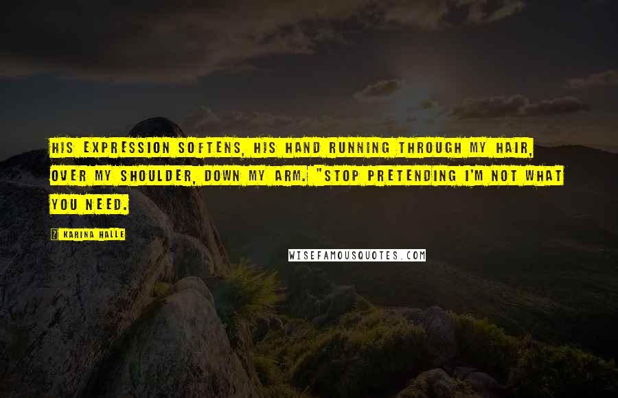 Karina Halle Quotes: His expression softens, his hand running through my hair, over my shoulder, down my arm. "Stop pretending I'm not what you need.