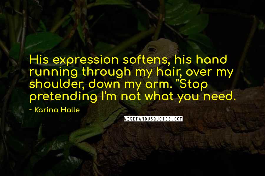 Karina Halle Quotes: His expression softens, his hand running through my hair, over my shoulder, down my arm. "Stop pretending I'm not what you need.