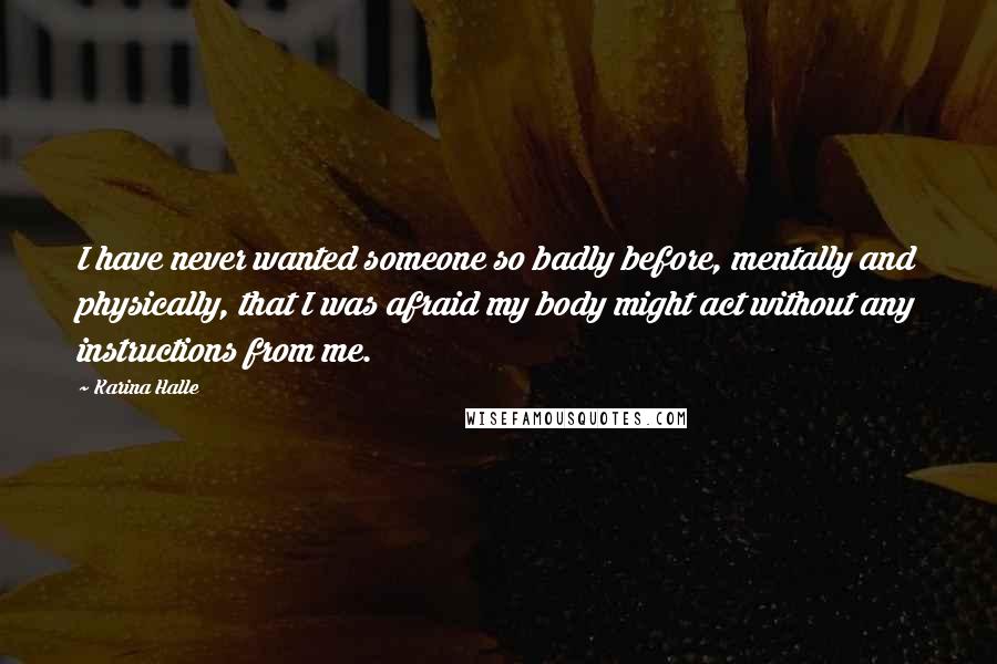 Karina Halle Quotes: I have never wanted someone so badly before, mentally and physically, that I was afraid my body might act without any instructions from me.