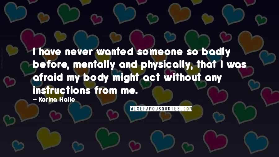 Karina Halle Quotes: I have never wanted someone so badly before, mentally and physically, that I was afraid my body might act without any instructions from me.