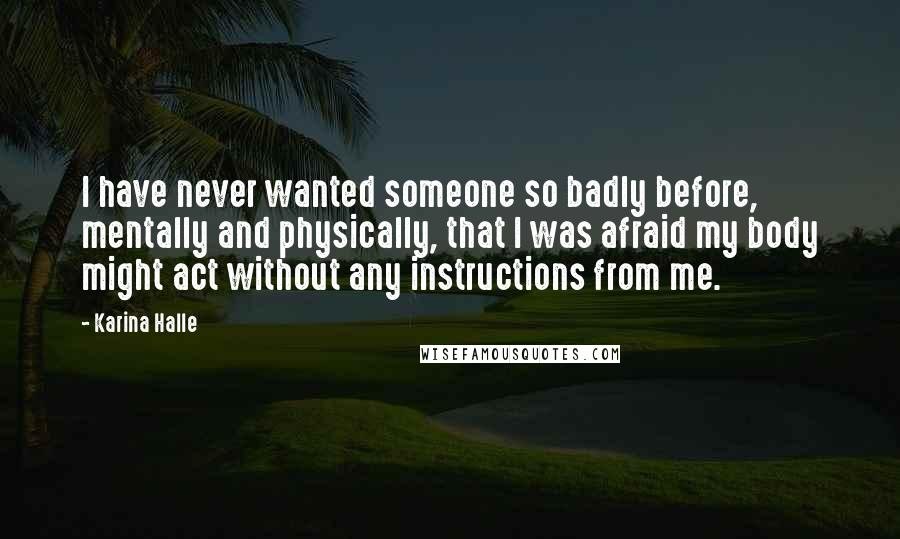 Karina Halle Quotes: I have never wanted someone so badly before, mentally and physically, that I was afraid my body might act without any instructions from me.