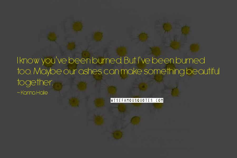 Karina Halle Quotes: I know you've been burned. But I've been burned too. Maybe our ashes can make something beautiful together.