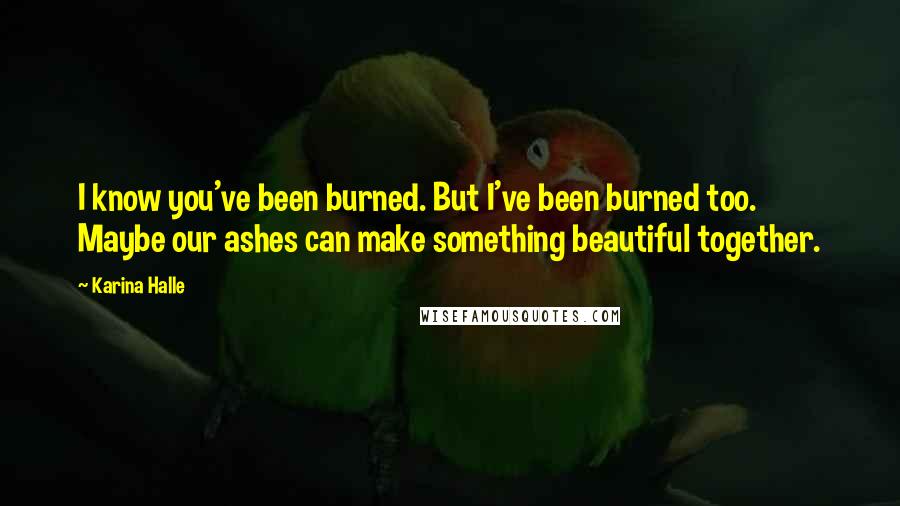 Karina Halle Quotes: I know you've been burned. But I've been burned too. Maybe our ashes can make something beautiful together.