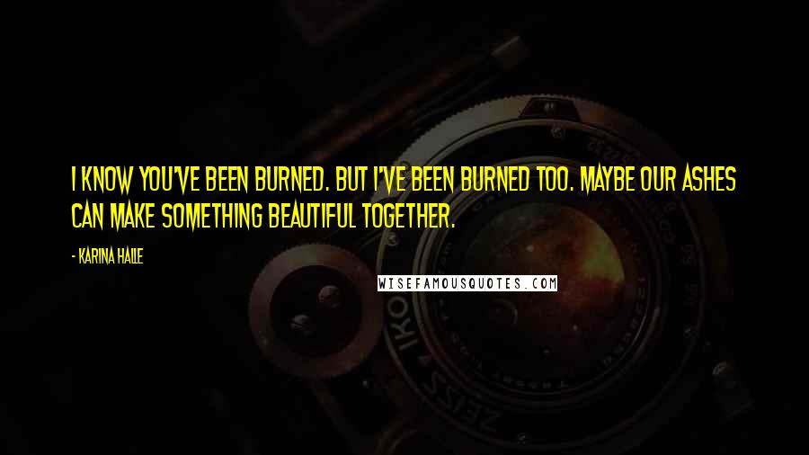 Karina Halle Quotes: I know you've been burned. But I've been burned too. Maybe our ashes can make something beautiful together.