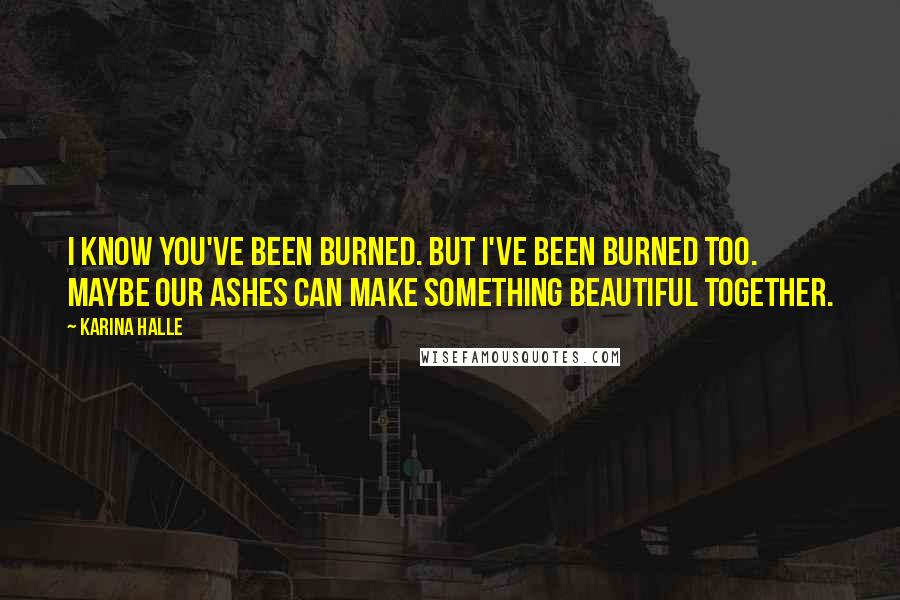 Karina Halle Quotes: I know you've been burned. But I've been burned too. Maybe our ashes can make something beautiful together.