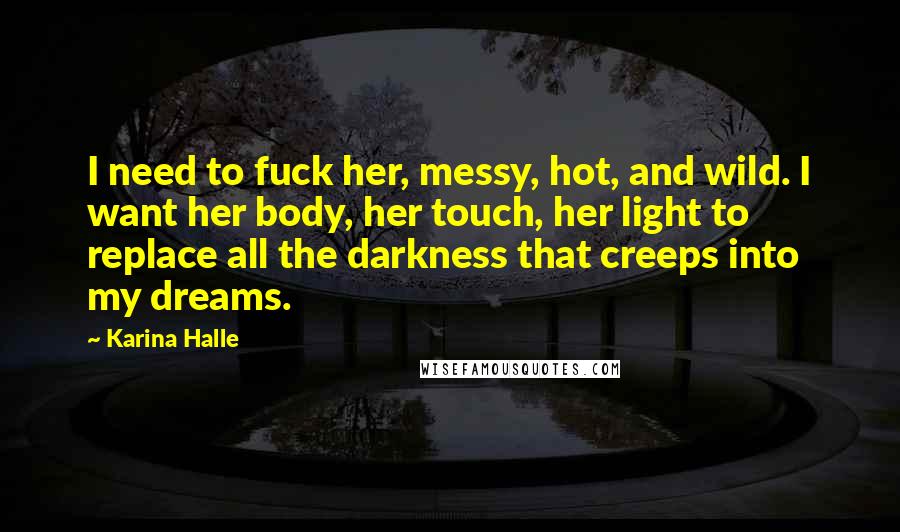 Karina Halle Quotes: I need to fuck her, messy, hot, and wild. I want her body, her touch, her light to replace all the darkness that creeps into my dreams.