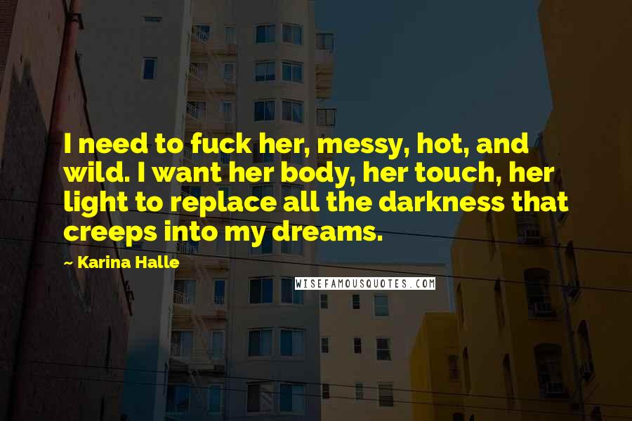 Karina Halle Quotes: I need to fuck her, messy, hot, and wild. I want her body, her touch, her light to replace all the darkness that creeps into my dreams.