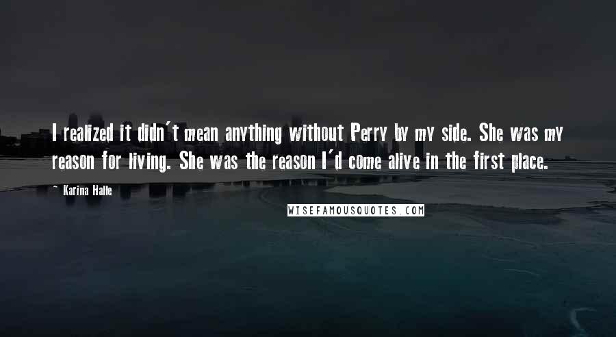 Karina Halle Quotes: I realized it didn't mean anything without Perry by my side. She was my reason for living. She was the reason I'd come alive in the first place.