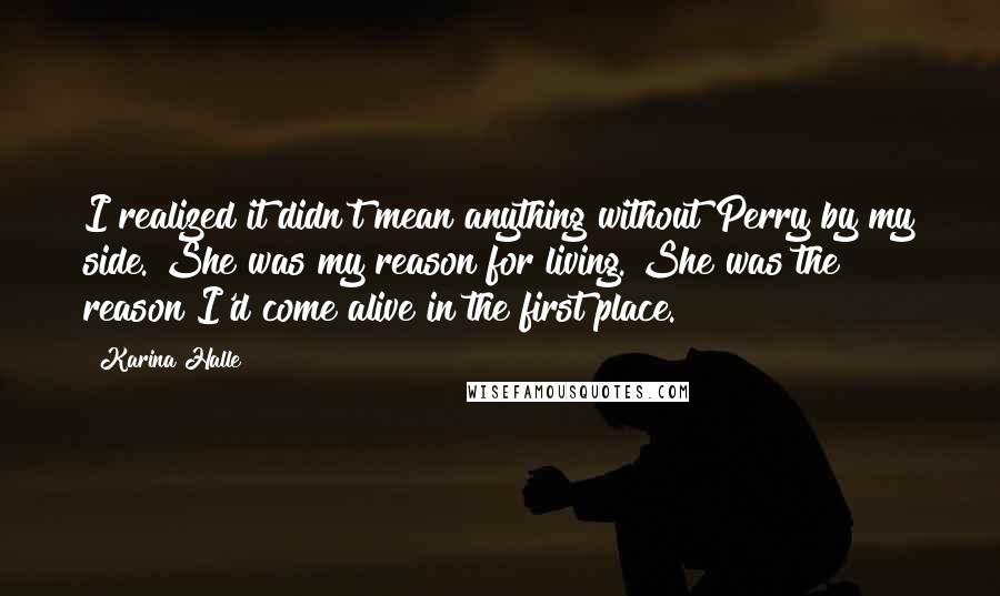 Karina Halle Quotes: I realized it didn't mean anything without Perry by my side. She was my reason for living. She was the reason I'd come alive in the first place.