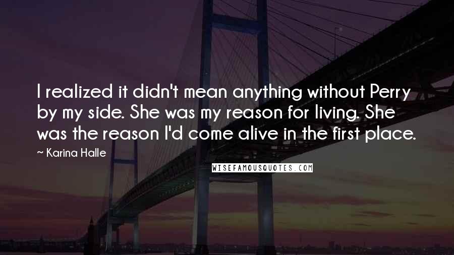 Karina Halle Quotes: I realized it didn't mean anything without Perry by my side. She was my reason for living. She was the reason I'd come alive in the first place.
