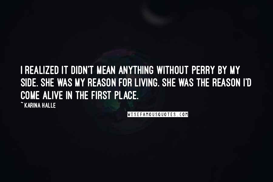 Karina Halle Quotes: I realized it didn't mean anything without Perry by my side. She was my reason for living. She was the reason I'd come alive in the first place.