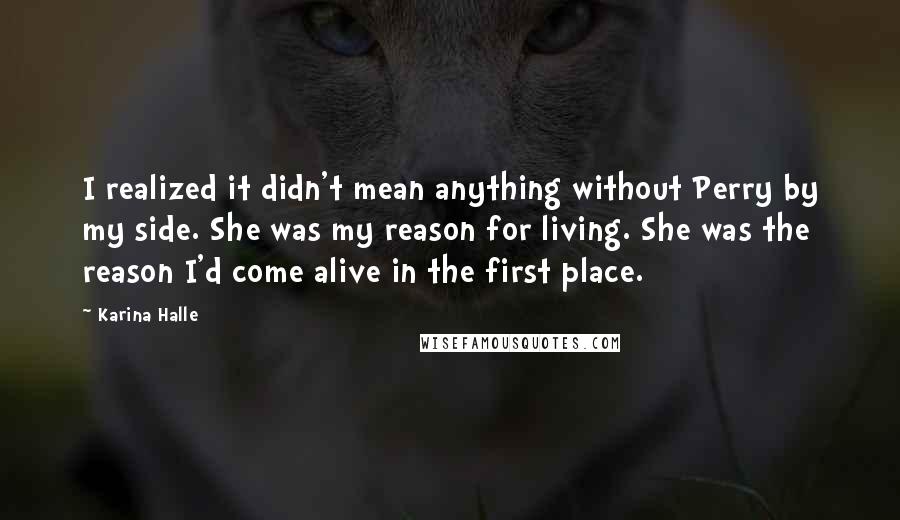 Karina Halle Quotes: I realized it didn't mean anything without Perry by my side. She was my reason for living. She was the reason I'd come alive in the first place.
