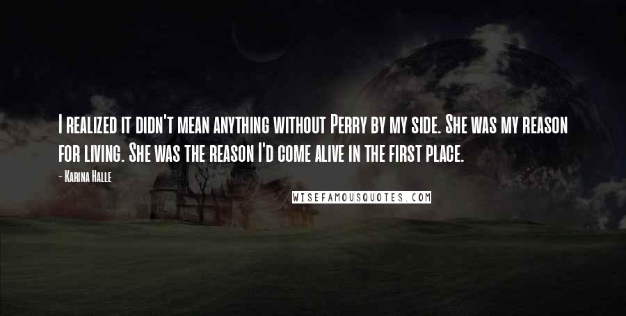 Karina Halle Quotes: I realized it didn't mean anything without Perry by my side. She was my reason for living. She was the reason I'd come alive in the first place.