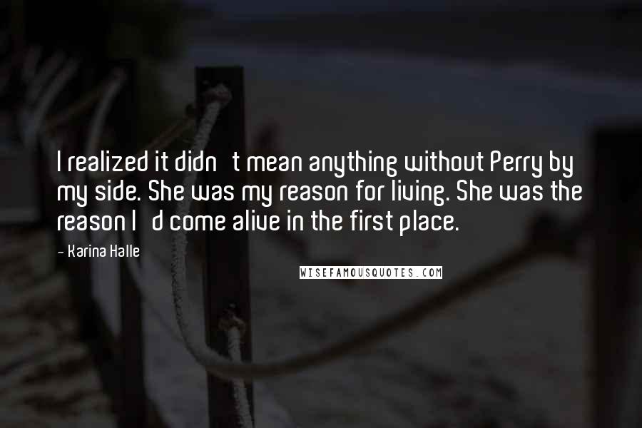 Karina Halle Quotes: I realized it didn't mean anything without Perry by my side. She was my reason for living. She was the reason I'd come alive in the first place.