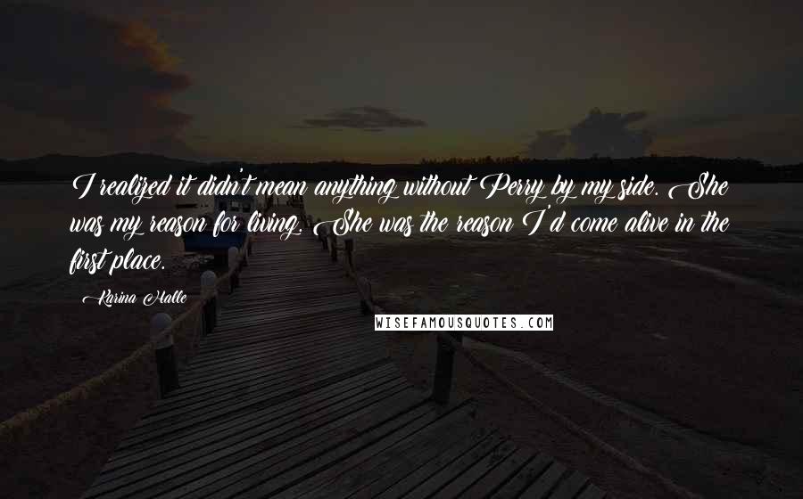 Karina Halle Quotes: I realized it didn't mean anything without Perry by my side. She was my reason for living. She was the reason I'd come alive in the first place.