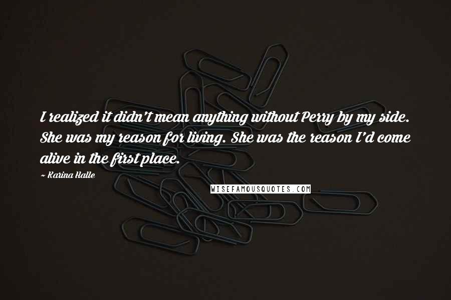 Karina Halle Quotes: I realized it didn't mean anything without Perry by my side. She was my reason for living. She was the reason I'd come alive in the first place.
