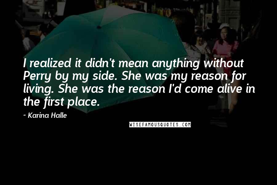 Karina Halle Quotes: I realized it didn't mean anything without Perry by my side. She was my reason for living. She was the reason I'd come alive in the first place.