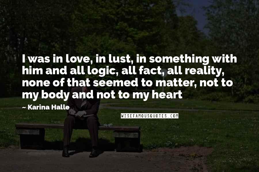 Karina Halle Quotes: I was in love, in lust, in something with him and all logic, all fact, all reality, none of that seemed to matter, not to my body and not to my heart