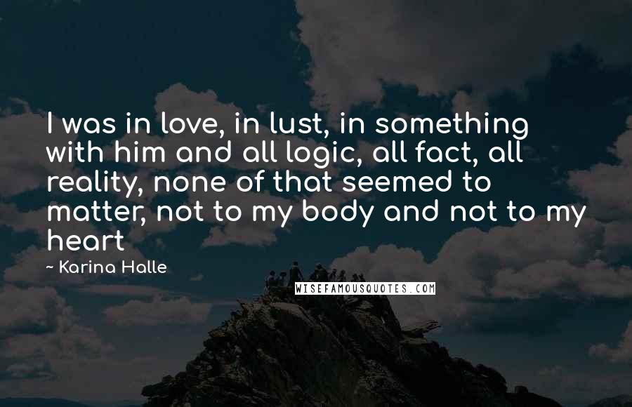 Karina Halle Quotes: I was in love, in lust, in something with him and all logic, all fact, all reality, none of that seemed to matter, not to my body and not to my heart
