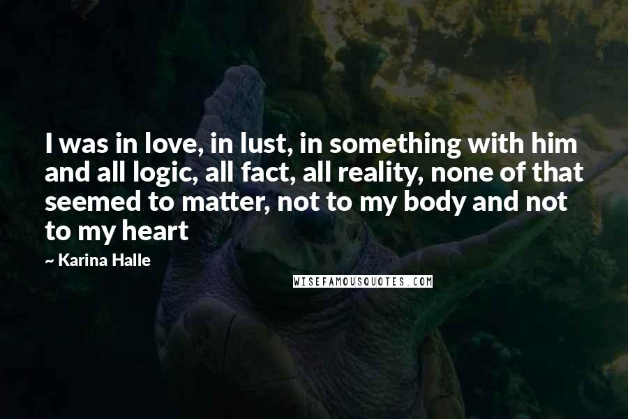 Karina Halle Quotes: I was in love, in lust, in something with him and all logic, all fact, all reality, none of that seemed to matter, not to my body and not to my heart