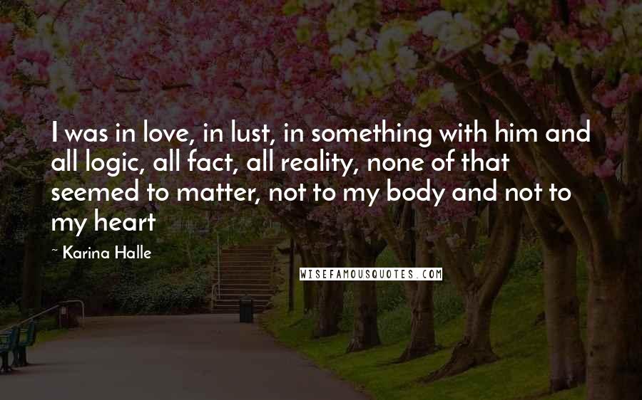 Karina Halle Quotes: I was in love, in lust, in something with him and all logic, all fact, all reality, none of that seemed to matter, not to my body and not to my heart