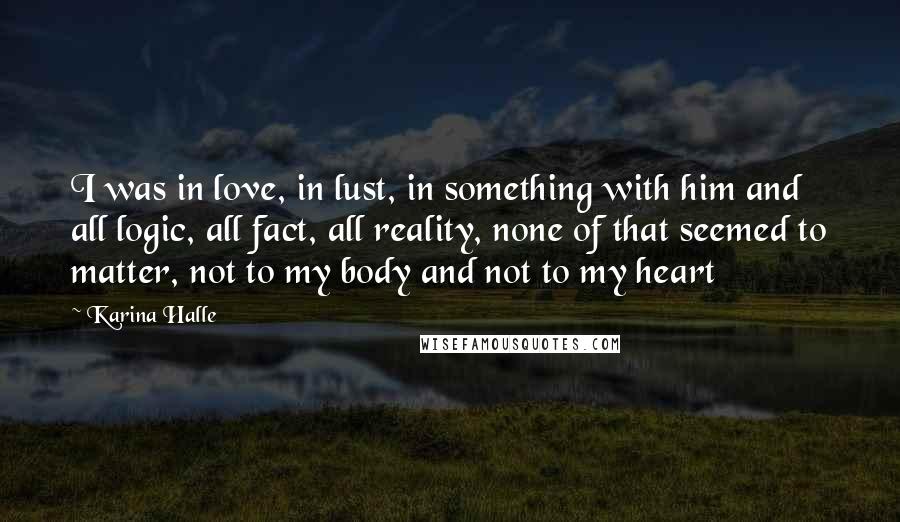 Karina Halle Quotes: I was in love, in lust, in something with him and all logic, all fact, all reality, none of that seemed to matter, not to my body and not to my heart