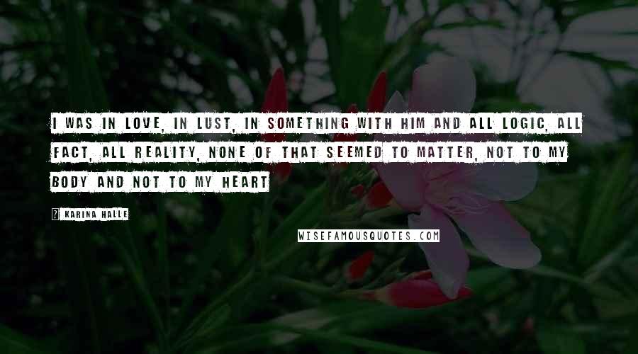 Karina Halle Quotes: I was in love, in lust, in something with him and all logic, all fact, all reality, none of that seemed to matter, not to my body and not to my heart