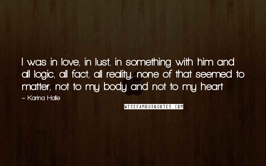 Karina Halle Quotes: I was in love, in lust, in something with him and all logic, all fact, all reality, none of that seemed to matter, not to my body and not to my heart