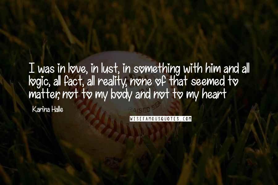 Karina Halle Quotes: I was in love, in lust, in something with him and all logic, all fact, all reality, none of that seemed to matter, not to my body and not to my heart