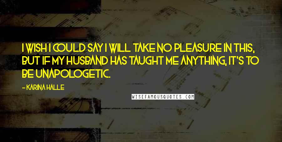 Karina Halle Quotes: I wish I could say I will take no pleasure in this, but if my husband has taught me anything, it's to be unapologetic.