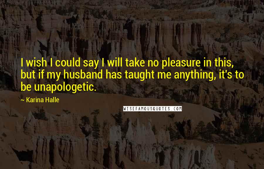 Karina Halle Quotes: I wish I could say I will take no pleasure in this, but if my husband has taught me anything, it's to be unapologetic.