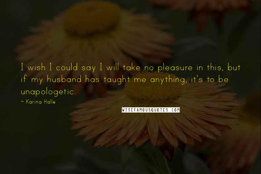 Karina Halle Quotes: I wish I could say I will take no pleasure in this, but if my husband has taught me anything, it's to be unapologetic.