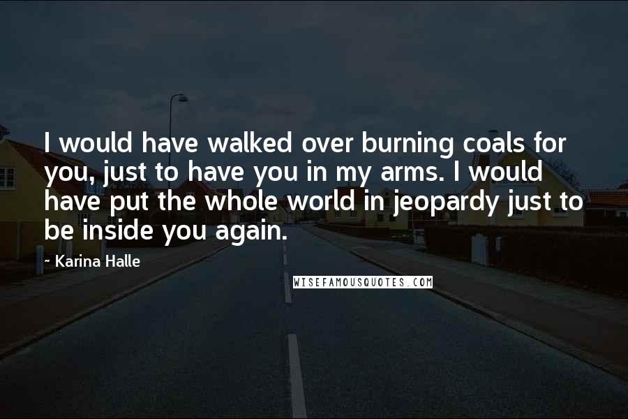 Karina Halle Quotes: I would have walked over burning coals for you, just to have you in my arms. I would have put the whole world in jeopardy just to be inside you again.