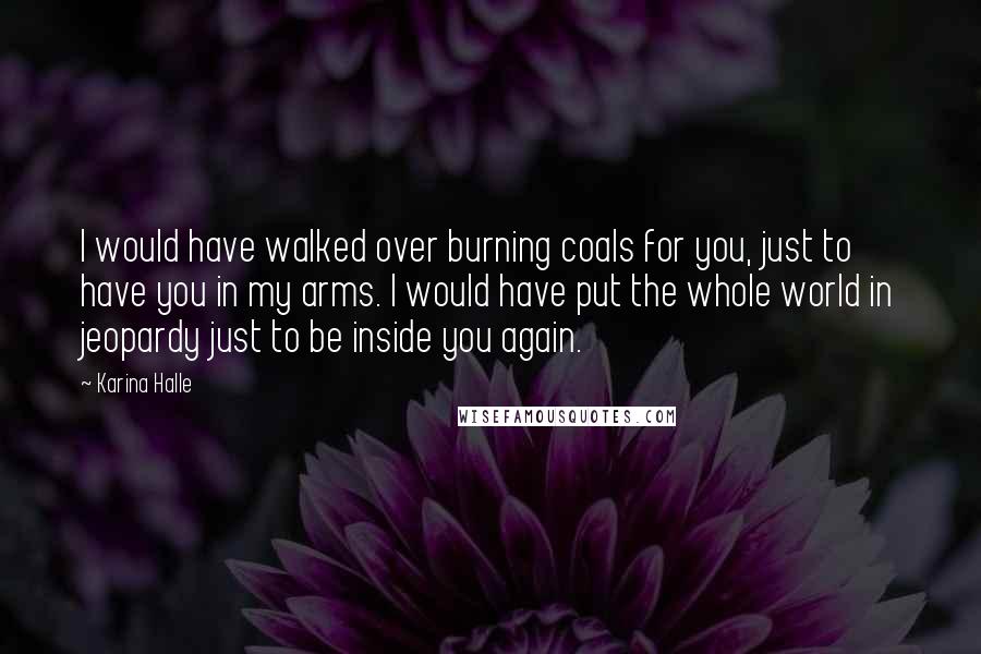 Karina Halle Quotes: I would have walked over burning coals for you, just to have you in my arms. I would have put the whole world in jeopardy just to be inside you again.