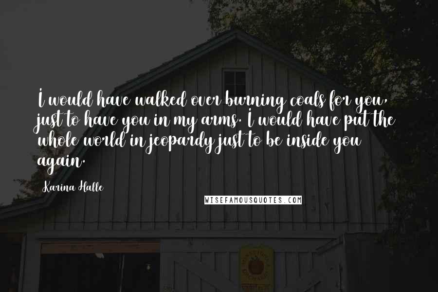 Karina Halle Quotes: I would have walked over burning coals for you, just to have you in my arms. I would have put the whole world in jeopardy just to be inside you again.