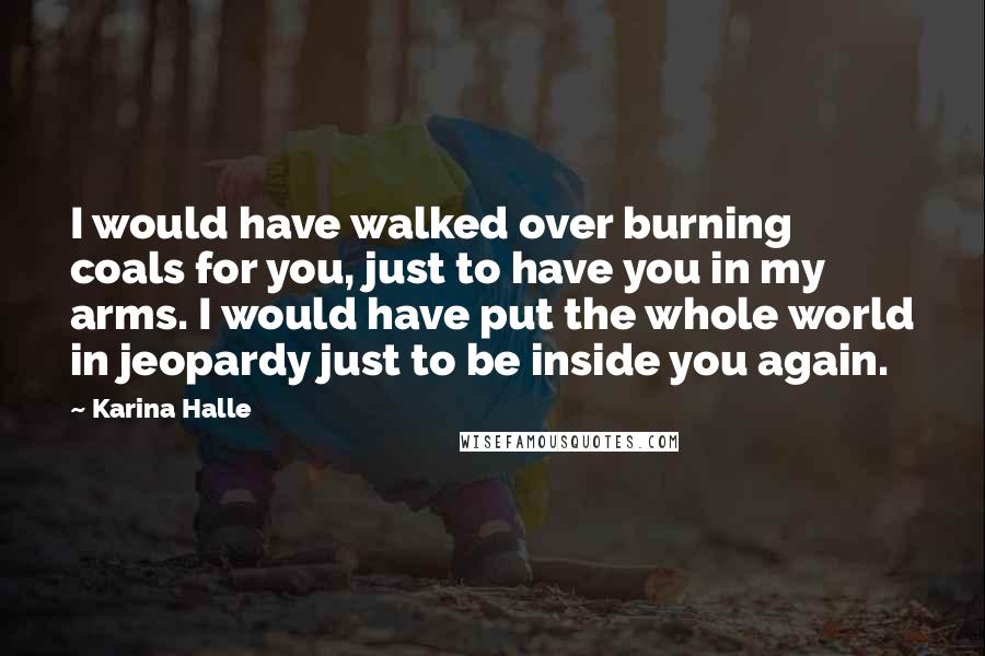 Karina Halle Quotes: I would have walked over burning coals for you, just to have you in my arms. I would have put the whole world in jeopardy just to be inside you again.